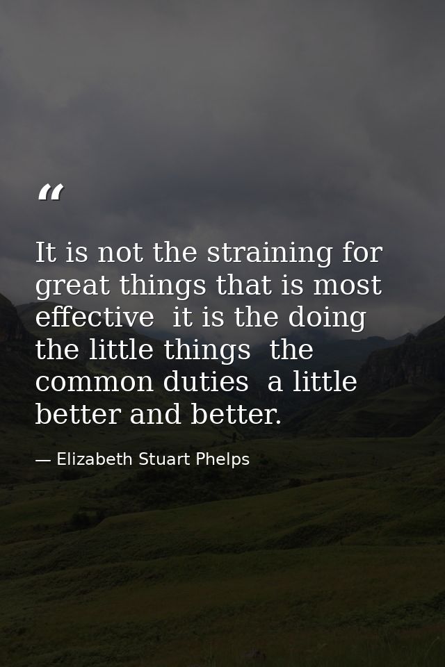 It is not the straining for great things that is most effective  it is the doing the little things  the common duties  a — Elizabeth Stuart Phelps
