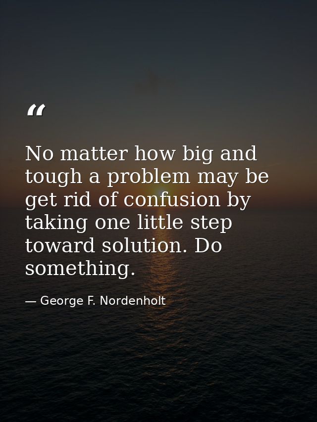 No matter how big and tough a problem may be  get rid of confusion by taking one little step toward solution. Do somethi — George F. Nordenholt