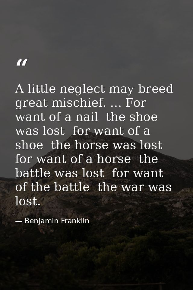 A little neglect may breed great mischief. ... For want of a nail  the shoe was lost  for want of a shoe  the horse was  — Benjamin Franklin
