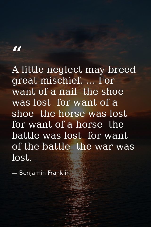 A little neglect may breed great mischief. ... For want of a nail  the shoe was lost  for want of a shoe  the horse was  — Benjamin Franklin
