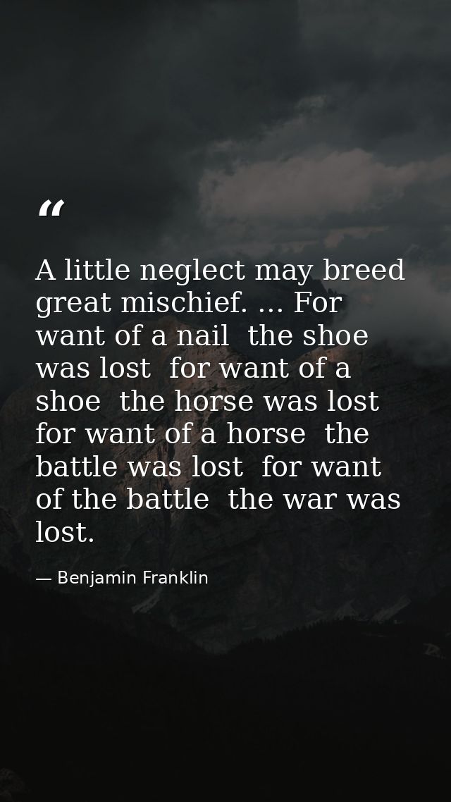 A little neglect may breed great mischief. ... For want of a nail  the shoe was lost  for want of a shoe  the horse was  — Benjamin Franklin