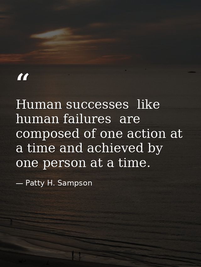 Human successes  like human failures  are composed of one action at a time and achieved by one person at a time. — Patty H. Sampson