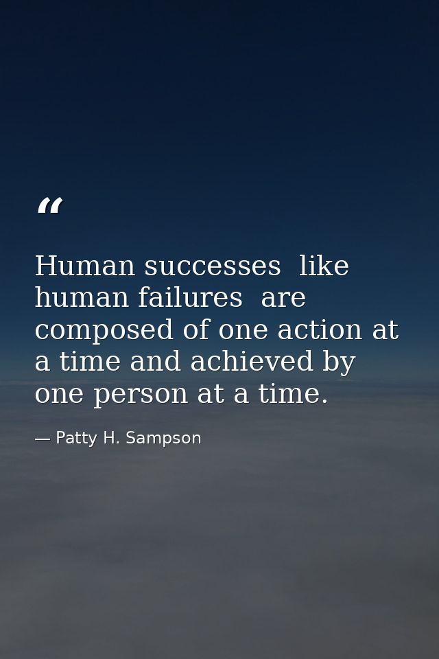 Human successes  like human failures  are composed of one action at a time and achieved by one person at a time. — Patty H. Sampson