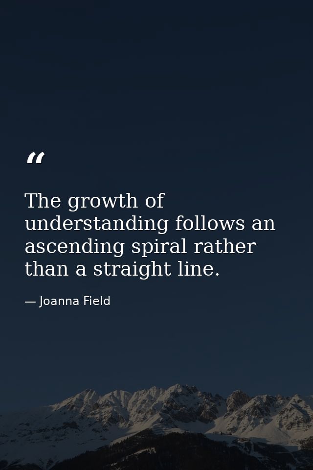 The growth of understanding follows an ascending spiral rather than a straight line. — Joanna Field