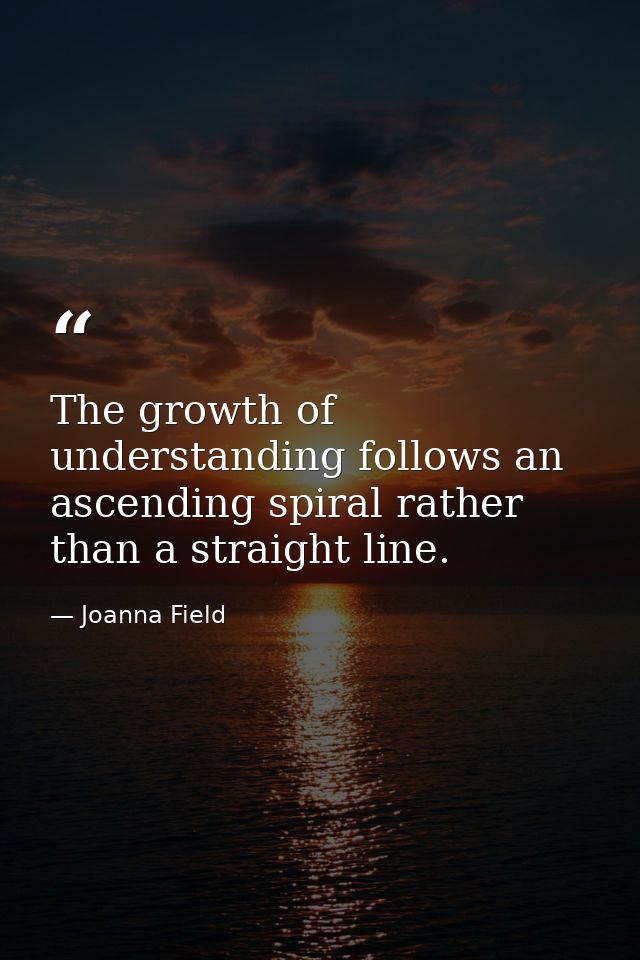 The growth of understanding follows an ascending spiral rather than a straight line. — Joanna Field