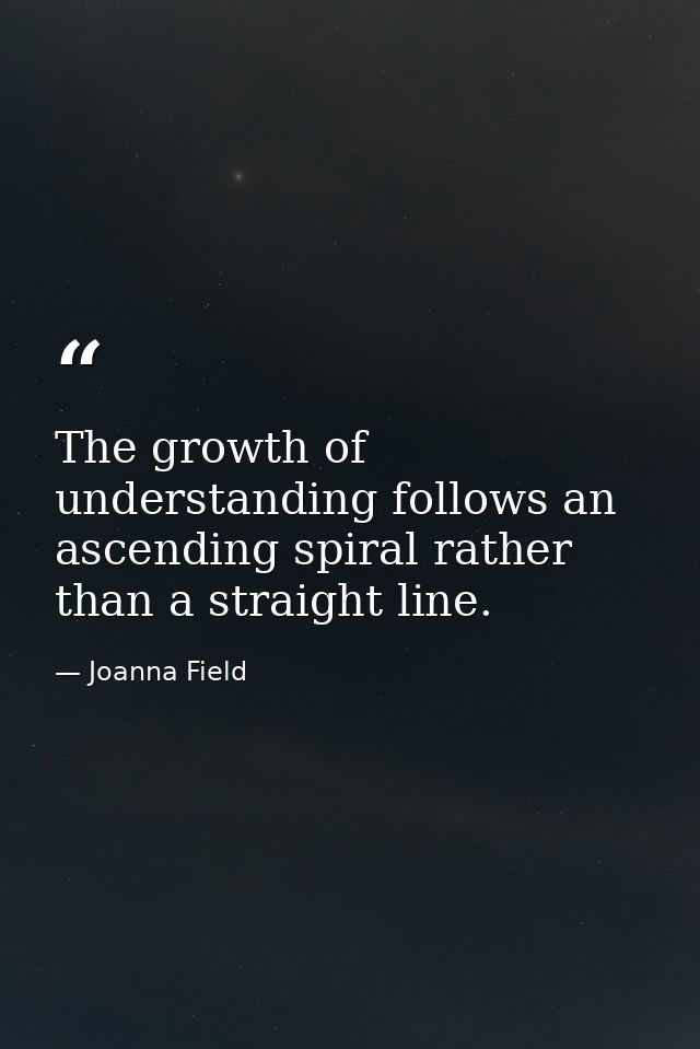 The growth of understanding follows an ascending spiral rather than a straight line. — Joanna Field