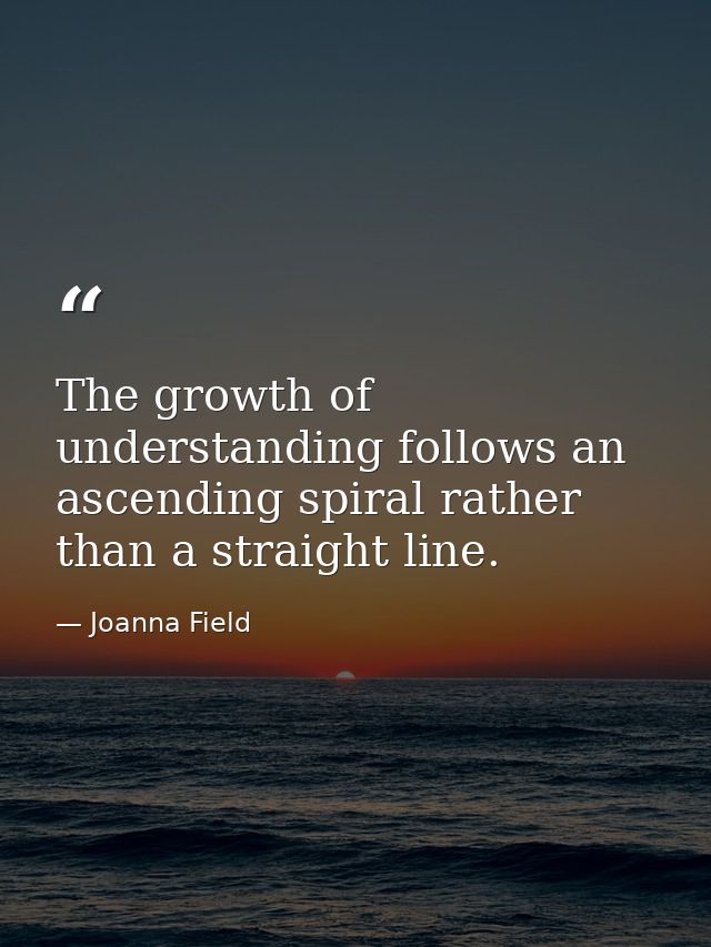 The growth of understanding follows an ascending spiral rather than a straight line. — Joanna Field