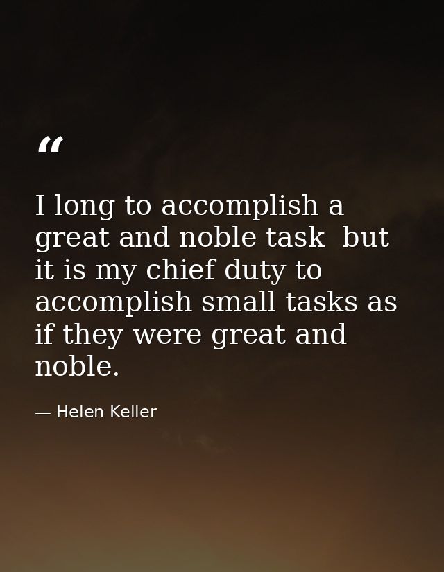 I long to accomplish a great and noble task  but it is my chief duty to accomplish small tasks as if they were great and — Helen Keller