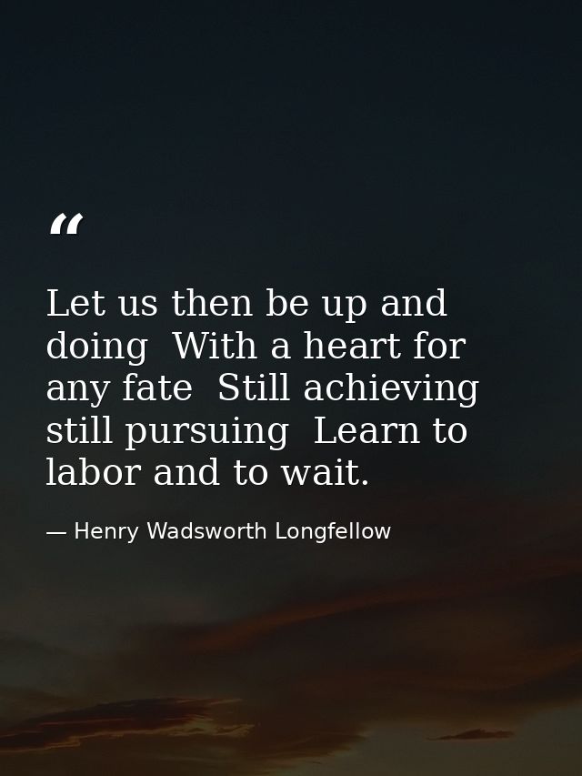 Let us then be up and doing  With a heart for any fate  Still achieving  still pursuing  Learn to labor and to wait. — Henry Wadsworth Longfellow
