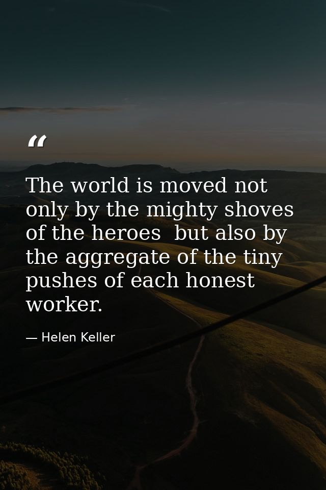The world is moved not only by the mighty shoves of the heroes  but also by the aggregate of the tiny pushes of each hon — Helen Keller