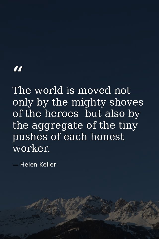 The world is moved not only by the mighty shoves of the heroes  but also by the aggregate of the tiny pushes of each hon — Helen Keller