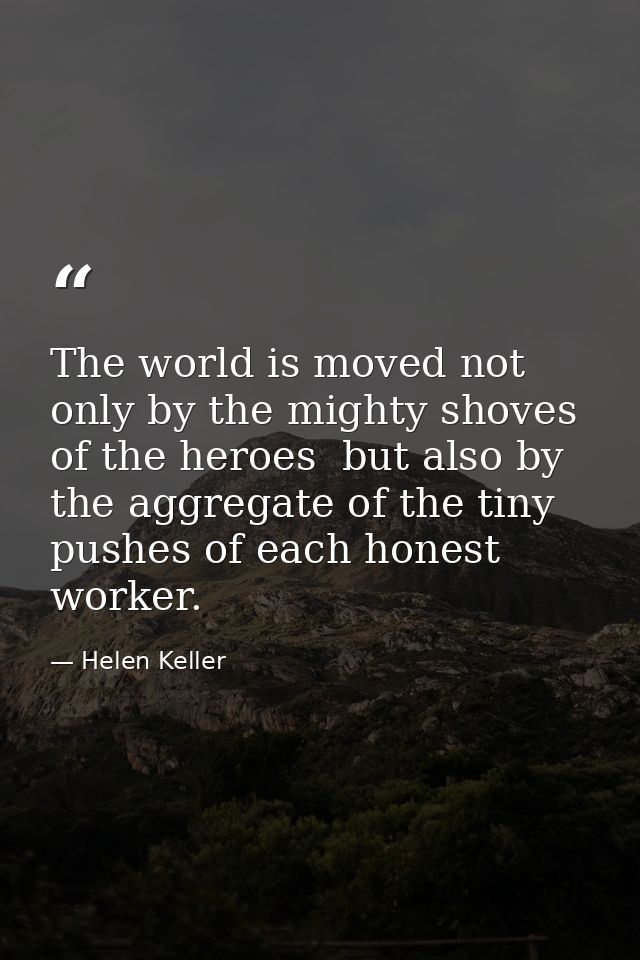 The world is moved not only by the mighty shoves of the heroes  but also by the aggregate of the tiny pushes of each hon — Helen Keller
