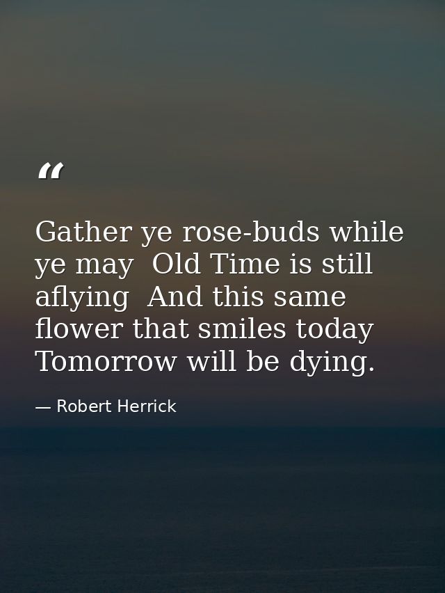 Gather ye rose-buds while ye may  Old Time is still aflying  And this same flower that smiles today  Tomorrow will be dy — Robert Herrick