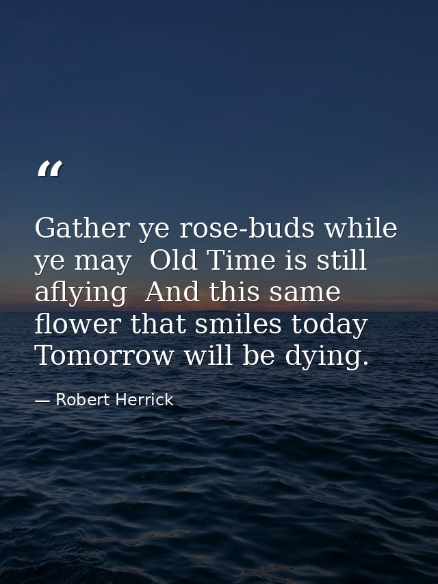 Gather ye rose-buds while ye may  Old Time is still aflying  And this same flower that smiles today  Tomorrow will be dy — Robert Herrick