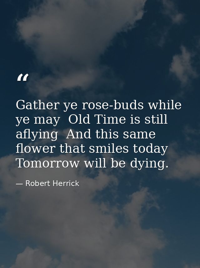 Gather ye rose-buds while ye may  Old Time is still aflying  And this same flower that smiles today  Tomorrow will be dy — Robert Herrick