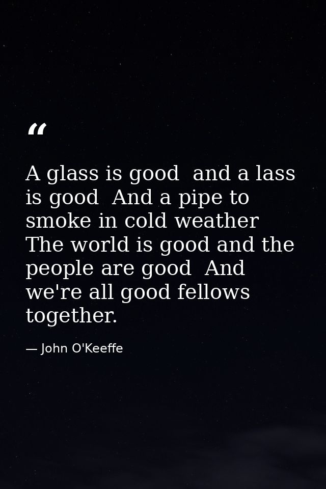A glass is good  and a lass is good  And a pipe to smoke in cold weather  The world is good and the people are good  And — John O'Keeffe