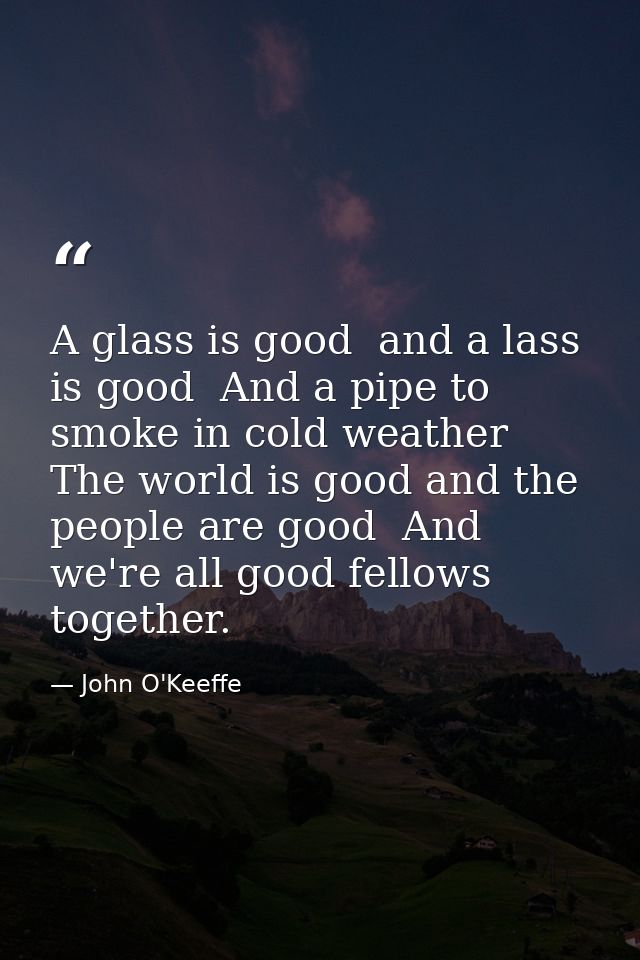 A glass is good  and a lass is good  And a pipe to smoke in cold weather  The world is good and the people are good  And — John O'Keeffe