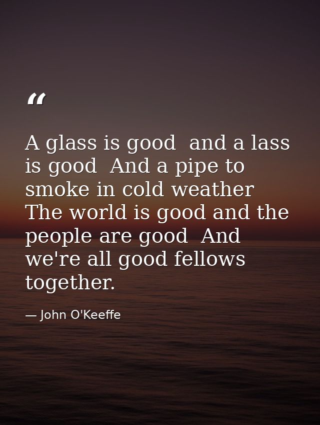 A glass is good  and a lass is good  And a pipe to smoke in cold weather  The world is good and the people are good  And — John O'Keeffe