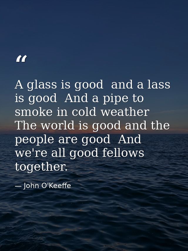 A glass is good  and a lass is good  And a pipe to smoke in cold weather  The world is good and the people are good  And — John O'Keeffe