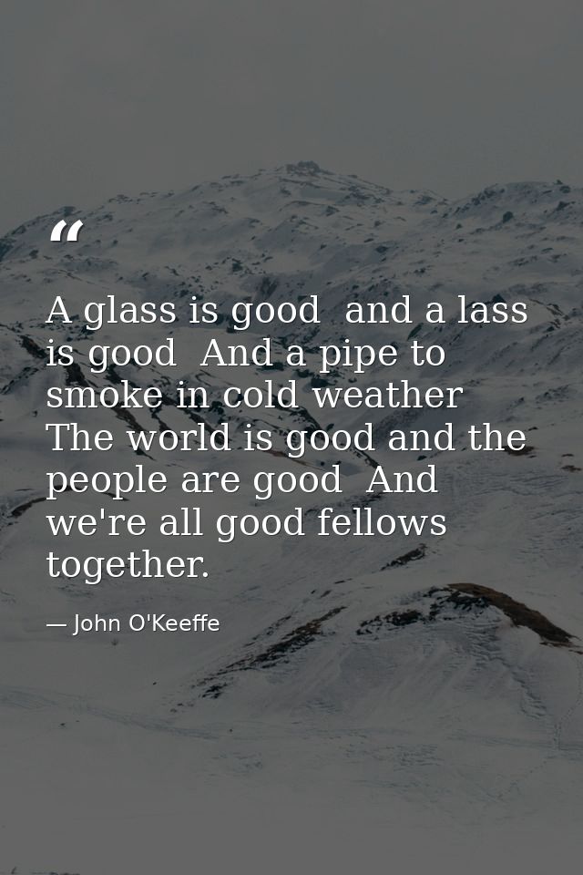 A glass is good  and a lass is good  And a pipe to smoke in cold weather  The world is good and the people are good  And — John O'Keeffe