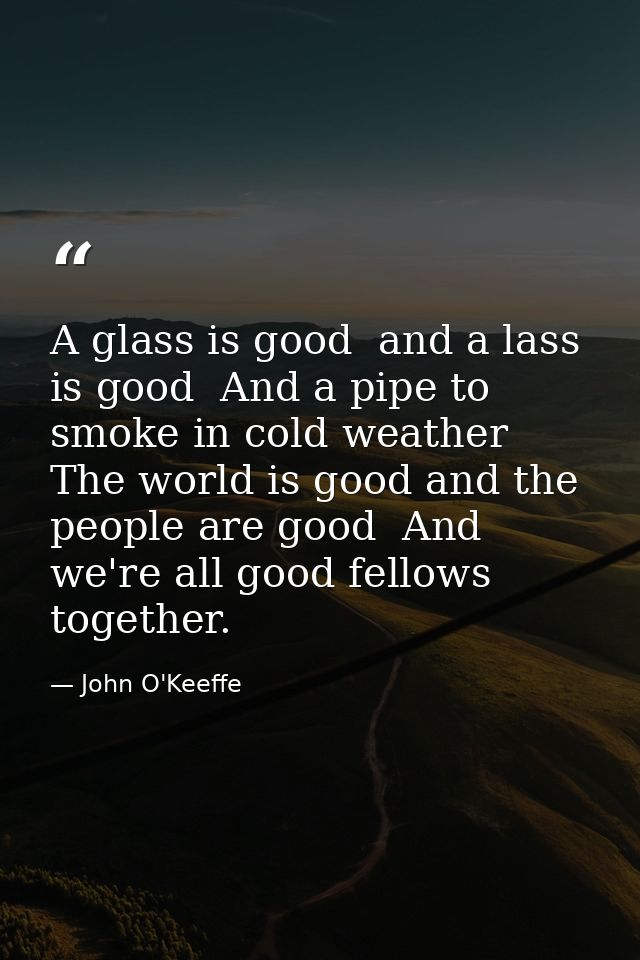A glass is good  and a lass is good  And a pipe to smoke in cold weather  The world is good and the people are good  And — John O'Keeffe