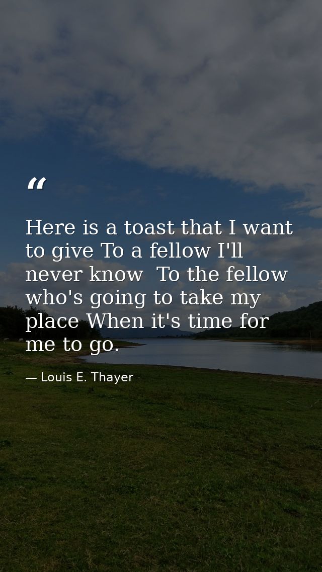 Here is a toast that I want to give To a fellow I'll never know  To the fellow who's going to take my place When it's ti — Louis E. Thayer
