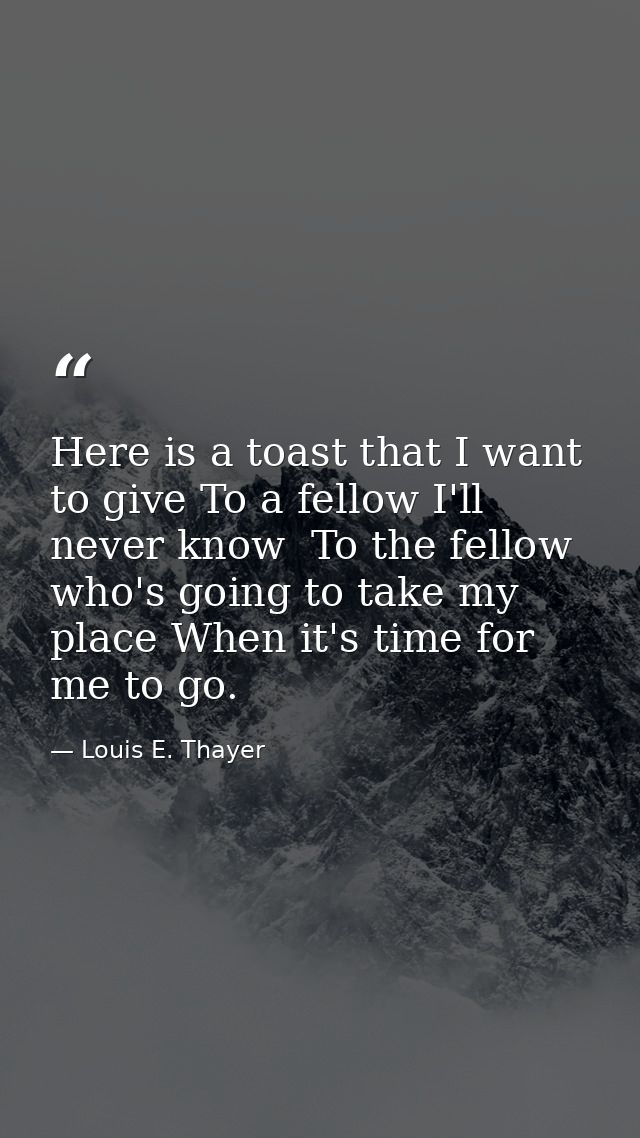 Here is a toast that I want to give To a fellow I'll never know  To the fellow who's going to take my place When it's ti — Louis E. Thayer