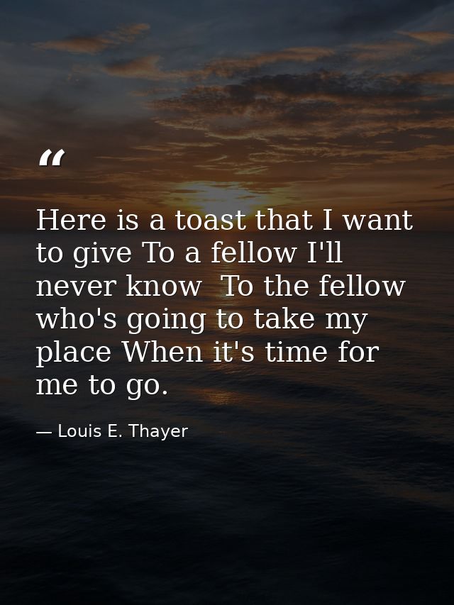 Here is a toast that I want to give To a fellow I'll never know  To the fellow who's going to take my place When it's ti — Louis E. Thayer