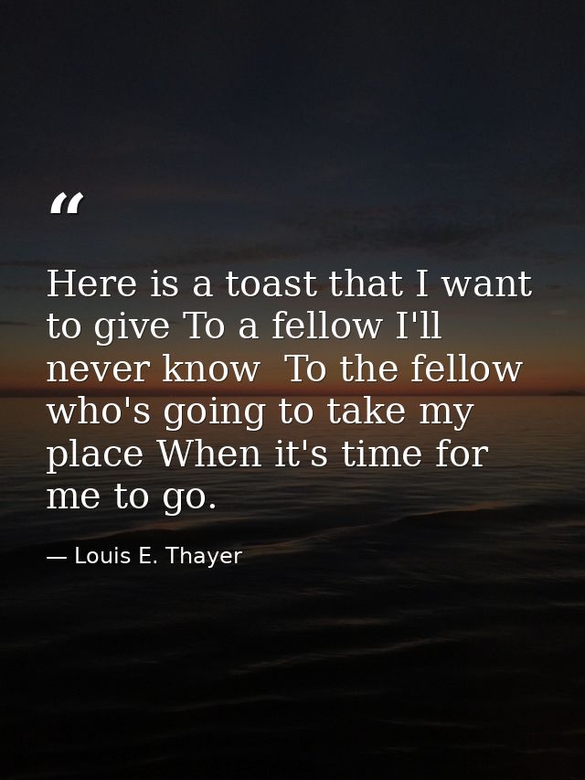 Here is a toast that I want to give To a fellow I'll never know  To the fellow who's going to take my place When it's ti — Louis E. Thayer