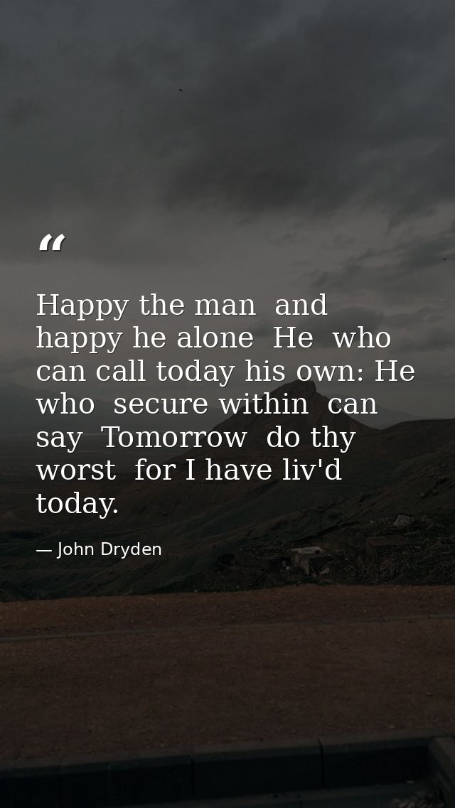 Happy the man  and happy he alone  He  who can call today his own: He who  secure within  can say  Tomorrow  do thy wors — John Dryden