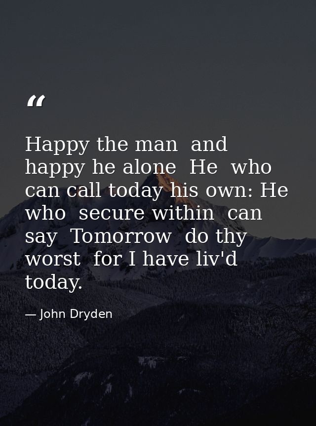 Happy the man  and happy he alone  He  who can call today his own: He who  secure within  can say  Tomorrow  do thy wors — John Dryden