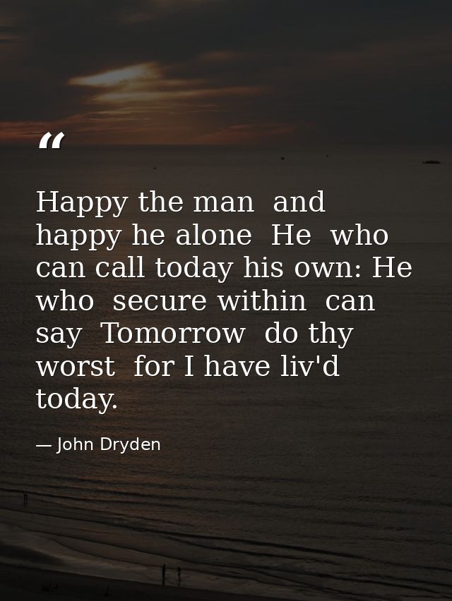 Happy the man  and happy he alone  He  who can call today his own: He who  secure within  can say  Tomorrow  do thy wors — John Dryden