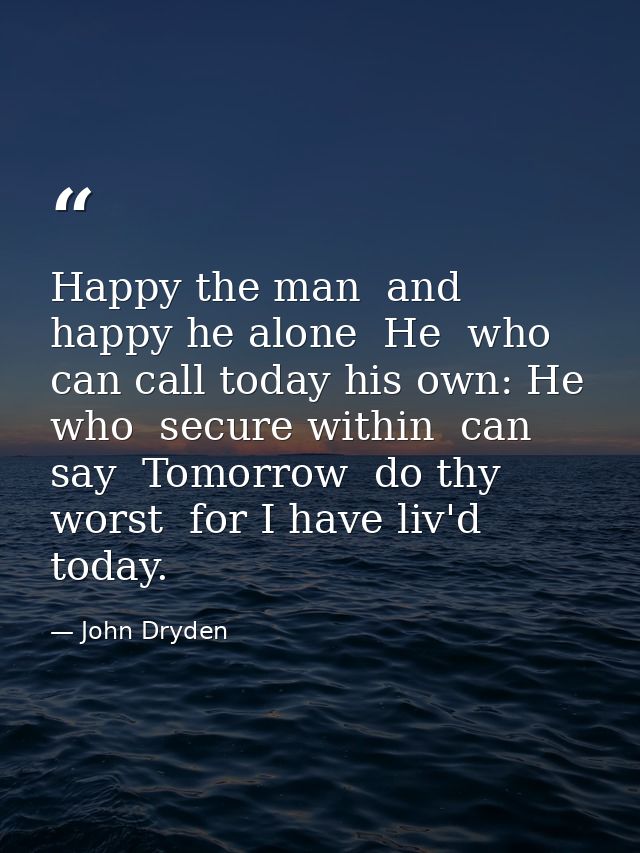 Happy the man  and happy he alone  He  who can call today his own: He who  secure within  can say  Tomorrow  do thy wors — John Dryden