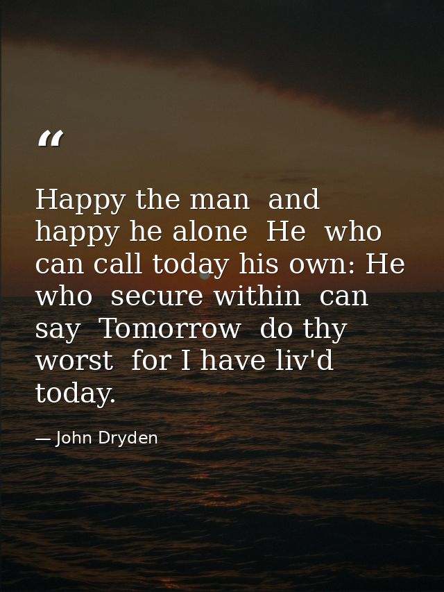 Happy the man  and happy he alone  He  who can call today his own: He who  secure within  can say  Tomorrow  do thy wors — John Dryden