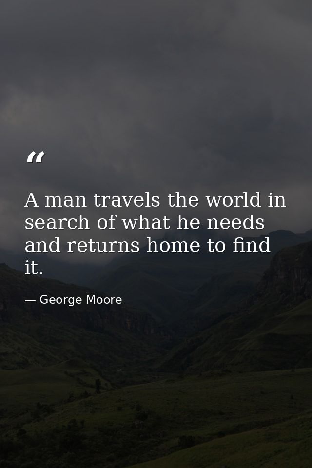 A man travels the world in search of what he needs and returns home to find it. — George Moore