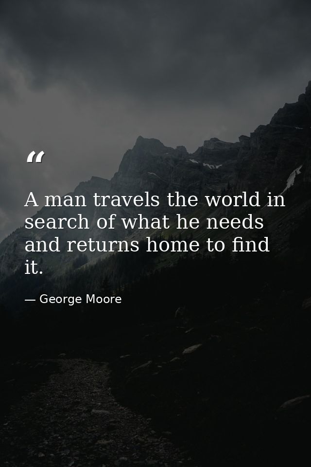 A man travels the world in search of what he needs and returns home to find it. — George Moore
