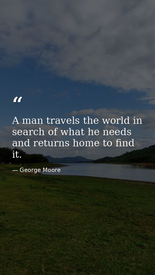 A man travels the world in search of what he needs and returns home to find it. — George Moore