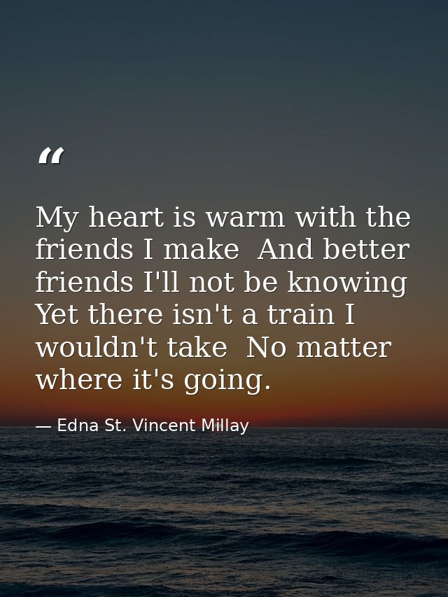 My heart is warm with the friends I make  And better friends I'll not be knowing  Yet there isn't a train I wouldn't tak — Edna St. Vincent Millay