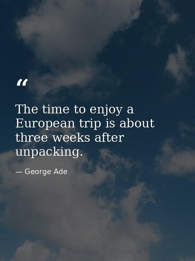 The time to enjoy a European trip is about three weeks after unpacking. — George Ade