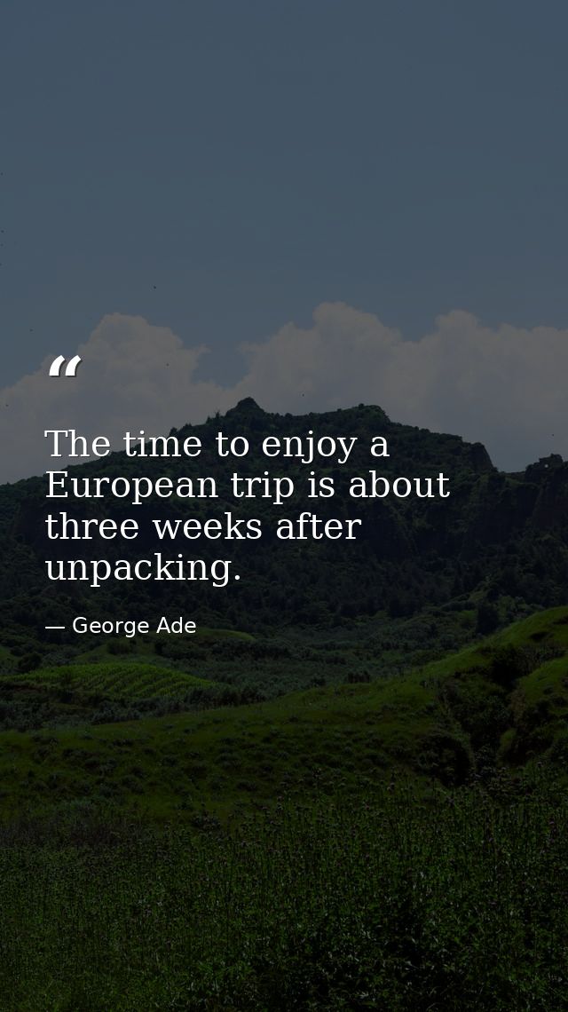 The time to enjoy a European trip is about three weeks after unpacking. — George Ade