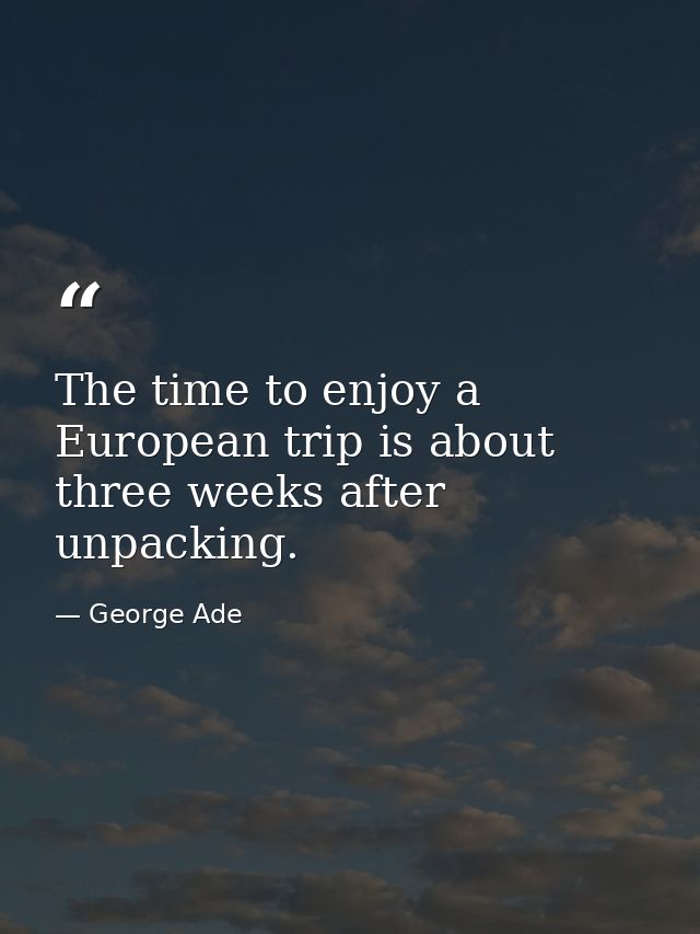 The time to enjoy a European trip is about three weeks after unpacking. — George Ade
