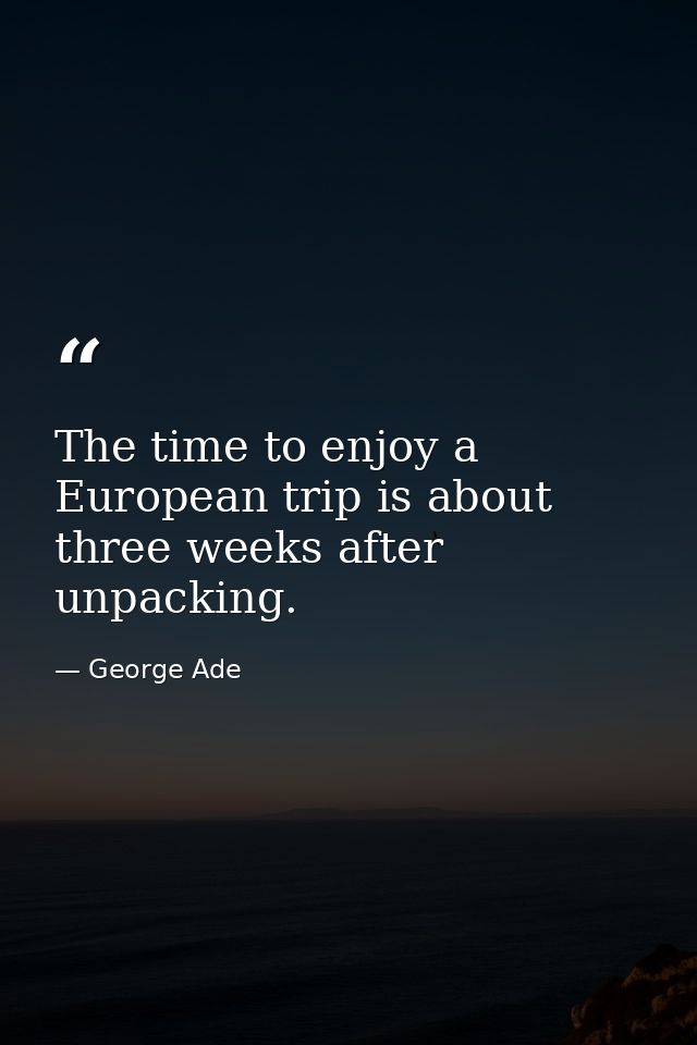 The time to enjoy a European trip is about three weeks after unpacking. — George Ade
