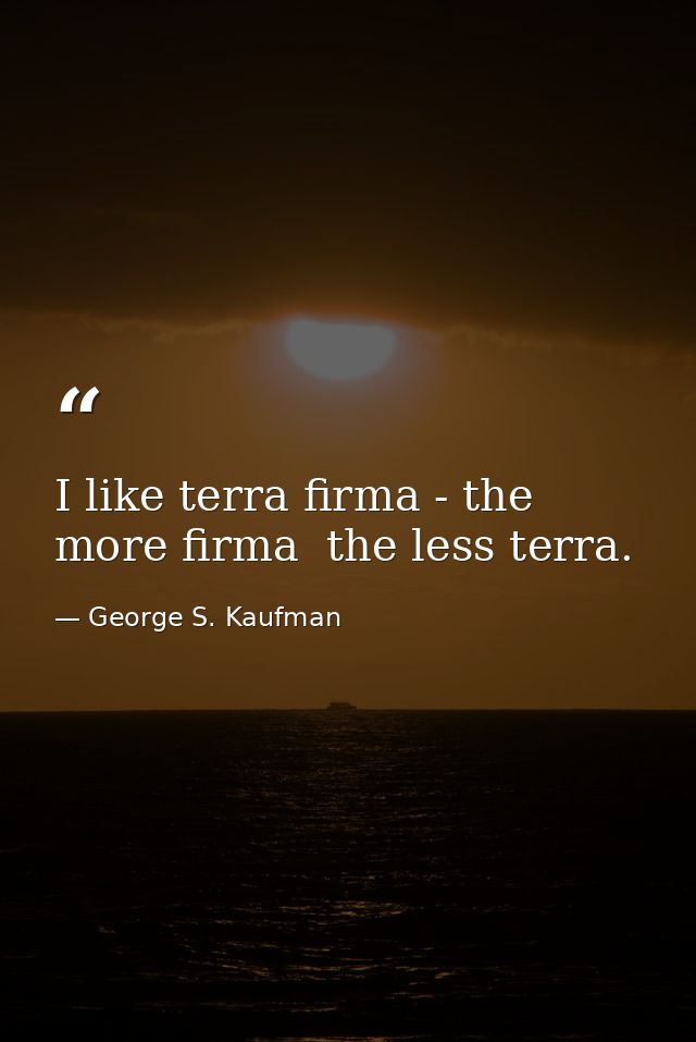 I like terra firma - the more firma  the less terra. — George S. Kaufman