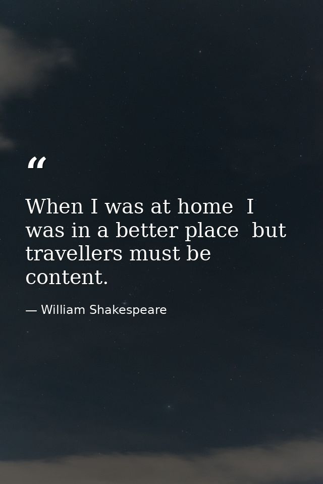When I was at home  I was in a better place  but travellers must be content. — William Shakespeare