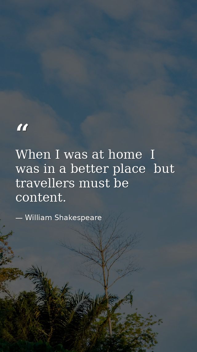 When I was at home  I was in a better place  but travellers must be content. — William Shakespeare