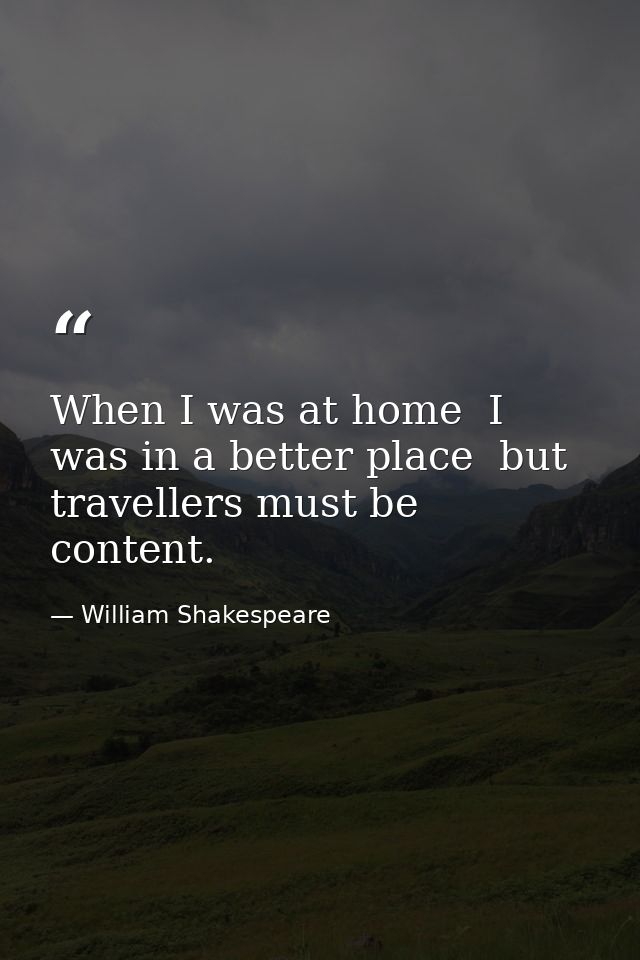 When I was at home  I was in a better place  but travellers must be content. — William Shakespeare