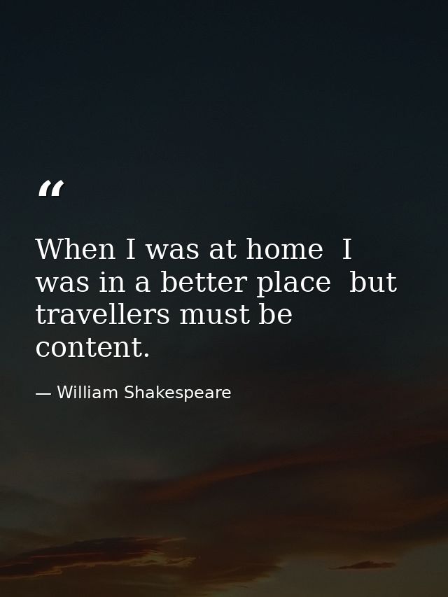 When I was at home  I was in a better place  but travellers must be content. — William Shakespeare