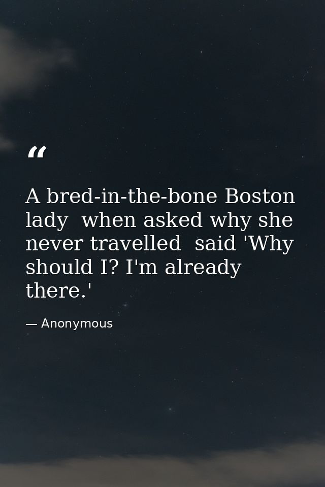 A bred-in-the-bone Boston lady  when asked why she never travelled  said 'Why should I? I'm already there.' — Anonymous
