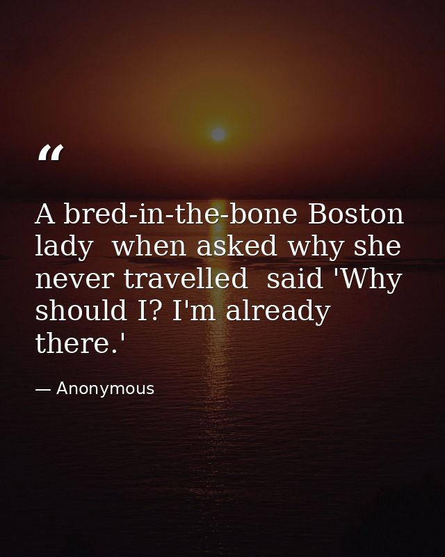 A bred-in-the-bone Boston lady  when asked why she never travelled  said 'Why should I? I'm already there.' — Anonymous