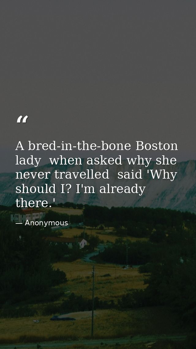 A bred-in-the-bone Boston lady  when asked why she never travelled  said 'Why should I? I'm already there.' — Anonymous